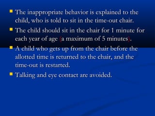    The inappropriate behavior is explained to the
    child, who is told to sit in the time-out chair.
   The child should sit in the chair for 1 minute for
    each year of age (a maximum of 5 minutes).
   A child who gets up from the chair before the
    allotted time is returned to the chair, and the
    time-out is restarted.
   Talking and eye contact are avoided.
 