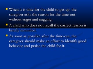    When it is time for the child to get up, the
    caregiver asks the reason for the time-out
    without anger and nagging.
   A child who does not recall the correct reason is
    briefly reminded.
   As soon as possible after the time-out, the
    caregiver should make an effort to identify good
    behavior and praise the child for it.
 