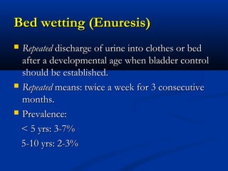 Bed wetting (Enuresis)
 Repeated discharge of urine into clothes or bed
  after a developmental age when bladder control
  should be established.
 Repeated means: twice a week for 3 consecutive
  months.
 Prevalence:

  < 5 yrs: 3-7%
  5-10 yrs: 2-3%
 