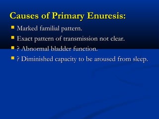 Causes of Primary Enuresis:
   Marked familial pattern.
   Exact pattern of transmission not clear.
   ? Abnormal bladder function.
   ? Diminished capacity to be aroused from sleep.
 