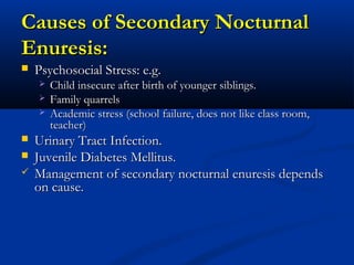 Causes of Secondary Nocturnal
Enuresis:
   Psychosocial Stress: e.g.
       Child insecure after birth of younger siblings.
       Family quarrels
       Academic stress (school failure, does not like class room,
        teacher)
   Urinary Tract Infection.
   Juvenile Diabetes Mellitus.
   Management of secondary nocturnal enuresis depends
    on cause.
 