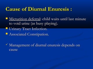 Cause of Diurnal Enuresis :
   Micturition deferral: child waits until last minute
    to void urine (as busy playing).
   Urinary Tract Infection.
   Associated Constipation.

   Management of diurnal enuresis depends on
    cause
 
