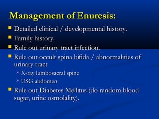 Management of Enuresis:
   Detailed clinical / developmental history.
   Family history.
   Rule out urinary tract infection.
   Rule out occult spina bifida / abnormalities of
    urinary tract
     X-ray lumbosacral spine
     USG abdomen

   Rule out Diabetes Mellitus (do random blood
    sugar, urine osmolality).
 