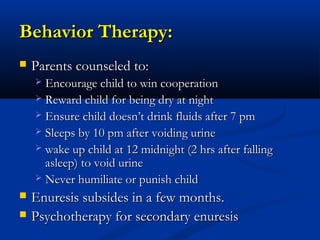 Behavior Therapy:
   Parents counseled to:
     Encourage child to win cooperation
     Reward child for being dry at night
     Ensure child doesn’t drink fluids after 7 pm
     Sleeps by 10 pm after voiding urine
     wake up child at 12 midnight (2 hrs after falling
      asleep) to void urine
     Never humiliate or punish child

   Enuresis subsides in a few months.
   Psychotherapy for secondary enuresis
 