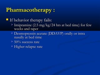 Pharmacotherapy :
   If behavior therapy fails:
     Imipramine (2.5 mg/kg/24 hrs at bed time) for few
      weeks and taper
     Desmopressin acetate (DDAVP) orally or intra
      nasally at bed time
     50% success rate
     Higher relapse rate
 