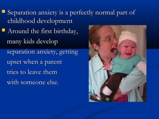  Separation anxiety is a perfectly normal part of
  childhood development
 Around the first birthday,

  many kids develop
  separation anxiety, getting
  upset when a parent
  tries to leave them
  with someone else.
 