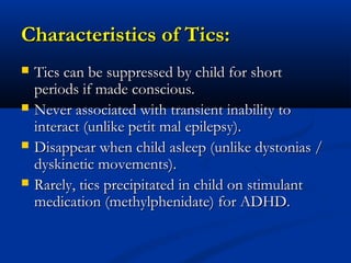 Characteristics of Tics:
   Tics can be suppressed by child for short
    periods if made conscious.
   Never associated with transient inability to
    interact (unlike petit mal epilepsy).
   Disappear when child asleep (unlike dystonias /
    dyskinetic movements).
   Rarely, tics precipitated in child on stimulant
    medication (methylphenidate) for ADHD.
 