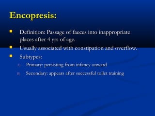 Encopresis:
    Definition: Passage of faeces into inappropriate
     places after 4 yrs of age.
    Usually associated with constipation and overflow.
    Subtypes:
    A)   Primary: persisting from infancy onward
    B)   Secondary: appears after successful toilet training
 
