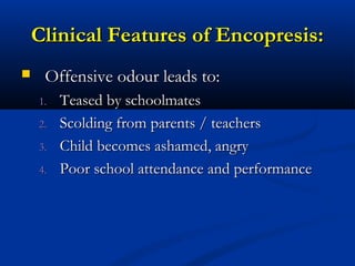 Clinical Features of Encopresis:
    Offensive odour leads to:
    1.   Teased by schoolmates
    2.   Scolding from parents / teachers
    3.   Child becomes ashamed, angry
    4.   Poor school attendance and performance
 