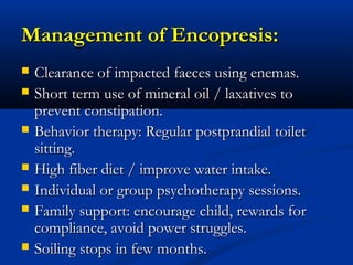 Management of Encopresis:
   Clearance of impacted faeces using enemas.
   Short term use of mineral oil / laxatives to
    prevent constipation.
   Behavior therapy: Regular postprandial toilet
    sitting.
   High fiber diet / improve water intake.
   Individual or group psychotherapy sessions.
   Family support: encourage child, rewards for
    compliance, avoid power struggles.
   Soiling stops in few months.
 