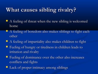 What causes sibling rivalry?
   A feeling of threat when the new sibling is welcomed
    home
   A feeling of boredom also makes siblings to fight each
    other
   A feeling of impartiality also makes children to fight
   Feeling of hungry or tiredness in children leads to
    irritation and rivalry
   Feeling of dominance over the other also increases
    conflicts and fights
   Lack of proper intimacy among siblings
 