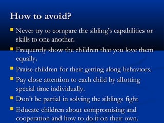 How to avoid?
   Never try to compare the sibling’s capabilities or
    skills to one another.
   Frequently show the children that you love them
    equally.
   Praise children for their getting along behaviors.
   Pay close attention to each child by allotting
    special time individually.
   Don’t be partial in solving the siblings fight
   Educate children about compromising and
    cooperation and how to do it on their own.
 