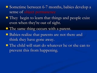    Sometime between 6-7 months, babies develop a
    sense of object permanence
   They begin to learn that things and people exist
    even when they're out of sight.
   The same thing occurs with a parent.
   Babies realize that parents are not there and
    think they have gone away.
   The child will start do whatever he or she can to
    prevent this from happening.
 