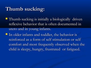 Thumb sucking:
   Thumb sucking is initially a biologically driven
    reflexive behavior that is often documented in
    utero and in young infants.
   In older infants and toddler, the behavior is
    reinforced as a form of self stimulation or self
    comfort and most frequently observed when the
    child is sleepy, hungry, frustrated or fatigued.
 