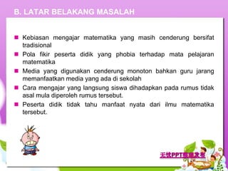 B. LATAR BELAKANG MASALAH


 Kebiasan mengajar matematika yang masih cenderung bersifat
  tradisional
 Pola fikir peserta didik yang phobia terhadap mata pelajaran
  matematika
 Media yang digunakan cenderung monoton bahkan guru jarang
  memanfaatkan media yang ada di sekolah
 Cara mengajar yang langsung siswa dihadapkan pada rumus tidak
  asal mula diperoleh rumus tersebut.
 Peserta didik tidak tahu manfaat nyata dari ilmu matematika
  tersebut.
 