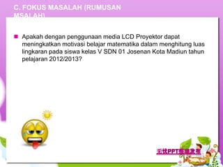 C. FOKUS MASALAH (RUMUSAN
MSALAH)


 Apakah dengan penggunaan media LCD Proyektor dapat
  meningkatkan motivasi belajar matematika dalam menghitung luas
  lingkaran pada siswa kelas V SDN 01 Josenan Kota Madiun tahun
  pelajaran 2012/2013?
 
