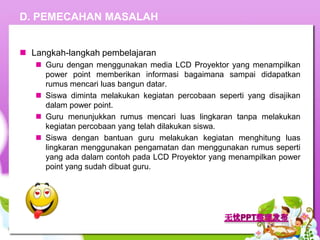 D. PEMECAHAN MASALAH


 Langkah-langkah pembelajaran
    Guru dengan menggunakan media LCD Proyektor yang menampilkan
     power point memberikan informasi bagaimana sampai didapatkan
     rumus mencari luas bangun datar.
    Siswa diminta melakukan kegiatan percobaan seperti yang disajikan
     dalam power point.
    Guru menunjukkan rumus mencari luas lingkaran tanpa melakukan
     kegiatan percobaan yang telah dilakukan siswa.
    Siswa dengan bantuan guru melakukan kegiatan menghitung luas
     lingkaran menggunakan pengamatan dan menggunakan rumus seperti
     yang ada dalam contoh pada LCD Proyektor yang menampilkan power
     point yang sudah dibuat guru.
 