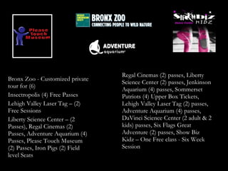 Regal Cinemas (2) passes, Liberty
Bronx Zoo - Customized private
                                  Science Center (2) passes, Jenkinson
tour for (6)
                                  Aquarium (4) passes, Sommerset
Insectropolis (4) Free Passes     Patriots (4) Upper Box Tickets,
Lehigh Valley Laser Tag – (2)     Lehigh Valley Laser Tag (2) passes,
Free Sessions                     Adventure Aquarium (4) passes,
Liberty Science Center – (2       DaVinci Science Center (2 adult & 2
Passes), Regal Cinemas (2)        kids) passes, Six Flags Great
Passes, Adventure Aquarium (4)    Adventure (2) passes, Show Biz
Passes, Please Touch Museum       Kidz – One Free class - Six Week
(2) Passes, Iron Pigs (2) Field   Session
level Seats
 