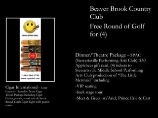 Beaver Brook Country
                                            Club
                                            Free Round of Golf
                                            for (4)

                                     Dinner/Theatre Package – SPAC
                                     (Stewartsville Performing Arts Club), $50
                                     Applebees gift card, (4) tickets to
                                     Stewartsville Middle School Performing
                                     Arts Club production of “The Little
                                     Mermaid” including
Cigar International – Large          -VIP seating
Capacity Humidor, Num Cigar          -back stage tour
Travel Package including Cigar
Cutter, punch, travel case & Savor   -Meet & Greet w/Ariel, Prince Eric & Cast
Brand Torch Cigar Light with punch
cutter
 