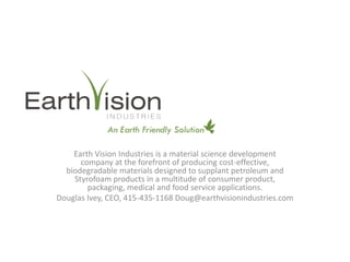 Earth Vision Industries is a material science development
      company at the forefront of producing cost-effective,
  biodegradable materials designed to supplant petroleum and
    Styrofoam products in a multitude of consumer product,
        packaging, medical and food service applications.
Douglas Ivey, CEO, 415-435-1168 Doug@earthvisionindustries.com
 