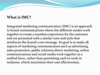 What is IMC?

Integrated marketing communication (IMC) is an approach
to brand communications where the different modes wo...