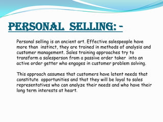 Personal selling: -
 Personal selling is an ancient art. Effective salespeople have
 more than instinct, they are trained ...