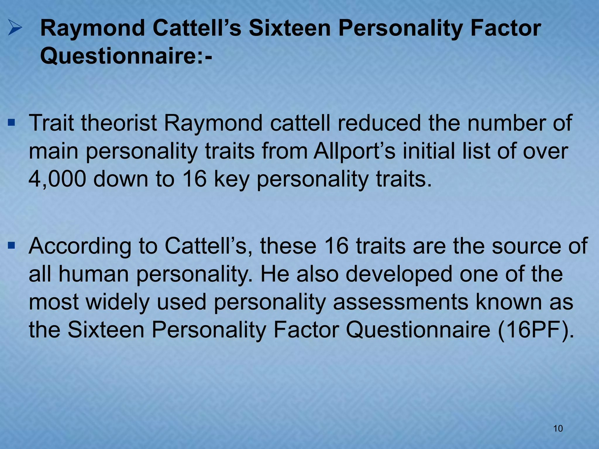  Raymond Cattell’s Sixteen Personality Factor
  Questionnaire:-

 Trait theorist Raymond cattell reduced the number of
  main personality traits from Allport’s initial list of over
  4,000 down to 16 key personality traits.

 According to Cattell’s, these 16 traits are the source of
  all human personality. He also developed one of the
  most widely used personality assessments known as
  the Sixteen Personality Factor Questionnaire (16PF).



                                                          10
 