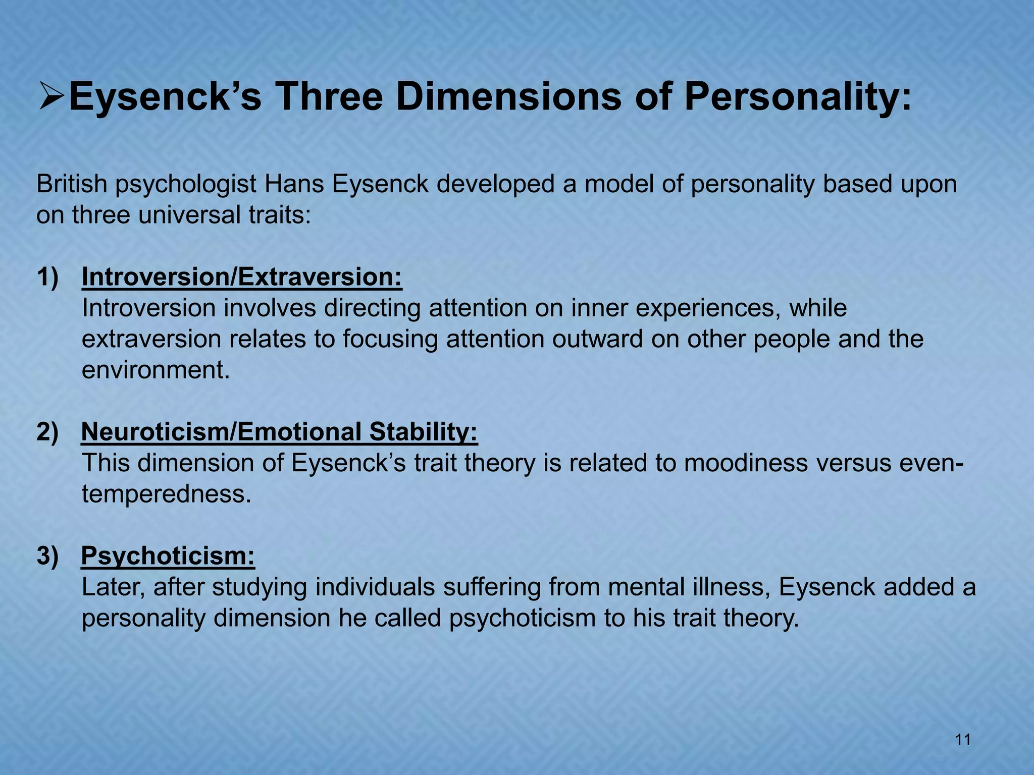 Eysenck’s Three Dimensions of Personality:

British psychologist Hans Eysenck developed a model of personality based upon
on three universal traits:

1) Introversion/Extraversion:
   Introversion involves directing attention on inner experiences, while
   extraversion relates to focusing attention outward on other people and the
   environment.

2) Neuroticism/Emotional Stability:
   This dimension of Eysenck’s trait theory is related to moodiness versus even-
   temperedness.

3) Psychoticism:
   Later, after studying individuals suffering from mental illness, Eysenck added a
   personality dimension he called psychoticism to his trait theory.



                                                                                 11
 