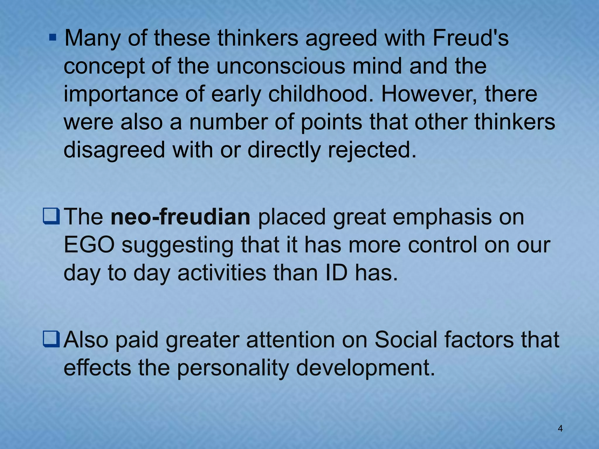 Many of these thinkers agreed with Freud's
  concept of the unconscious mind and the
  importance of early childhood. However, there
  were also a number of points that other thinkers
  disagreed with or directly rejected.

The neo-freudian placed great emphasis on
 EGO suggesting that it has more control on our
 day to day activities than ID has.

Also paid greater attention on Social factors that
 effects the personality development.

                                                     4
 