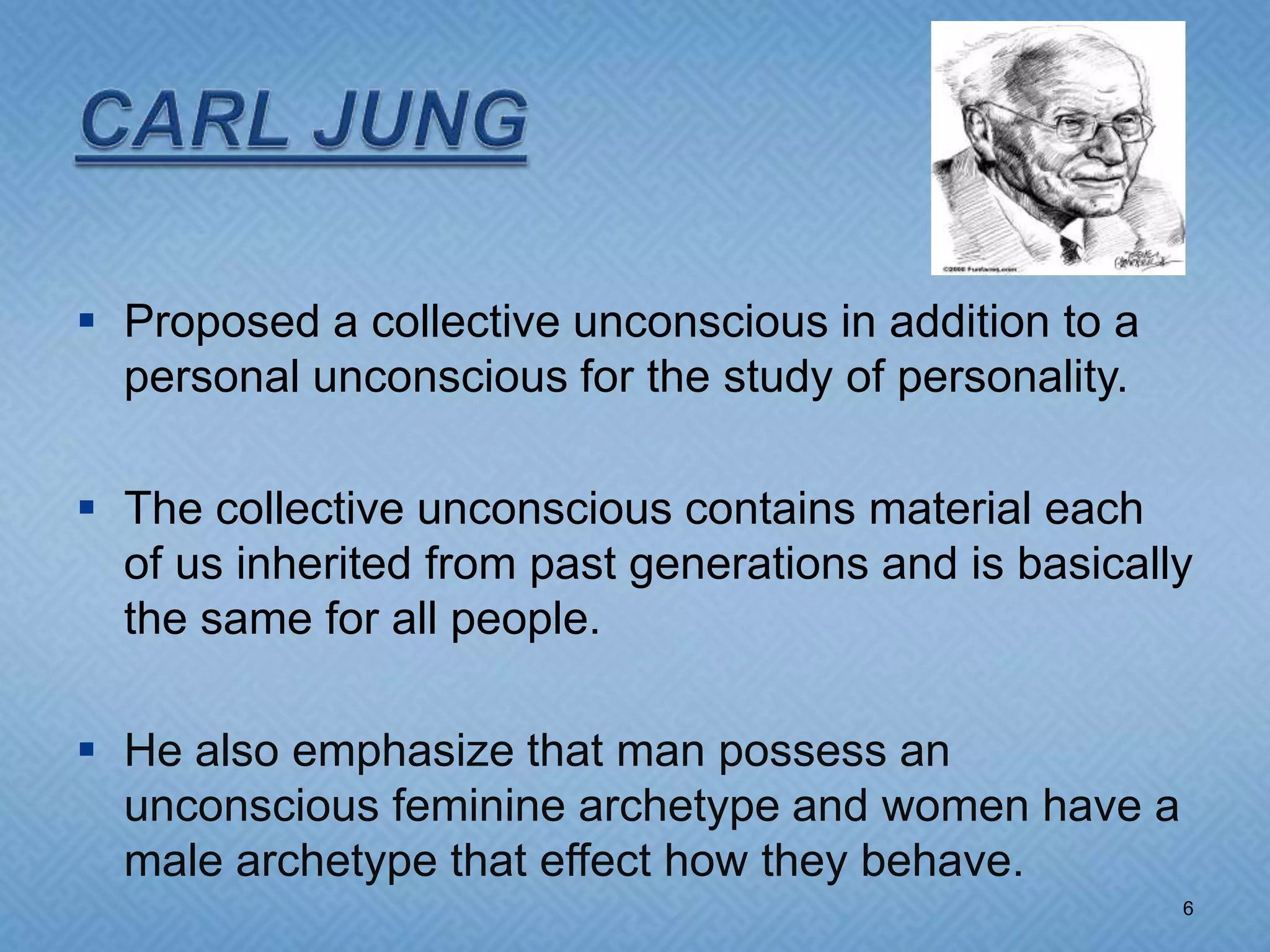  Proposed a collective unconscious in addition to a
  personal unconscious for the study of personality.

 The collective unconscious contains material each
  of us inherited from past generations and is basically
  the same for all people.

 He also emphasize that man possess an
  unconscious feminine archetype and women have a
  male archetype that effect how they behave.
                                                       6
 