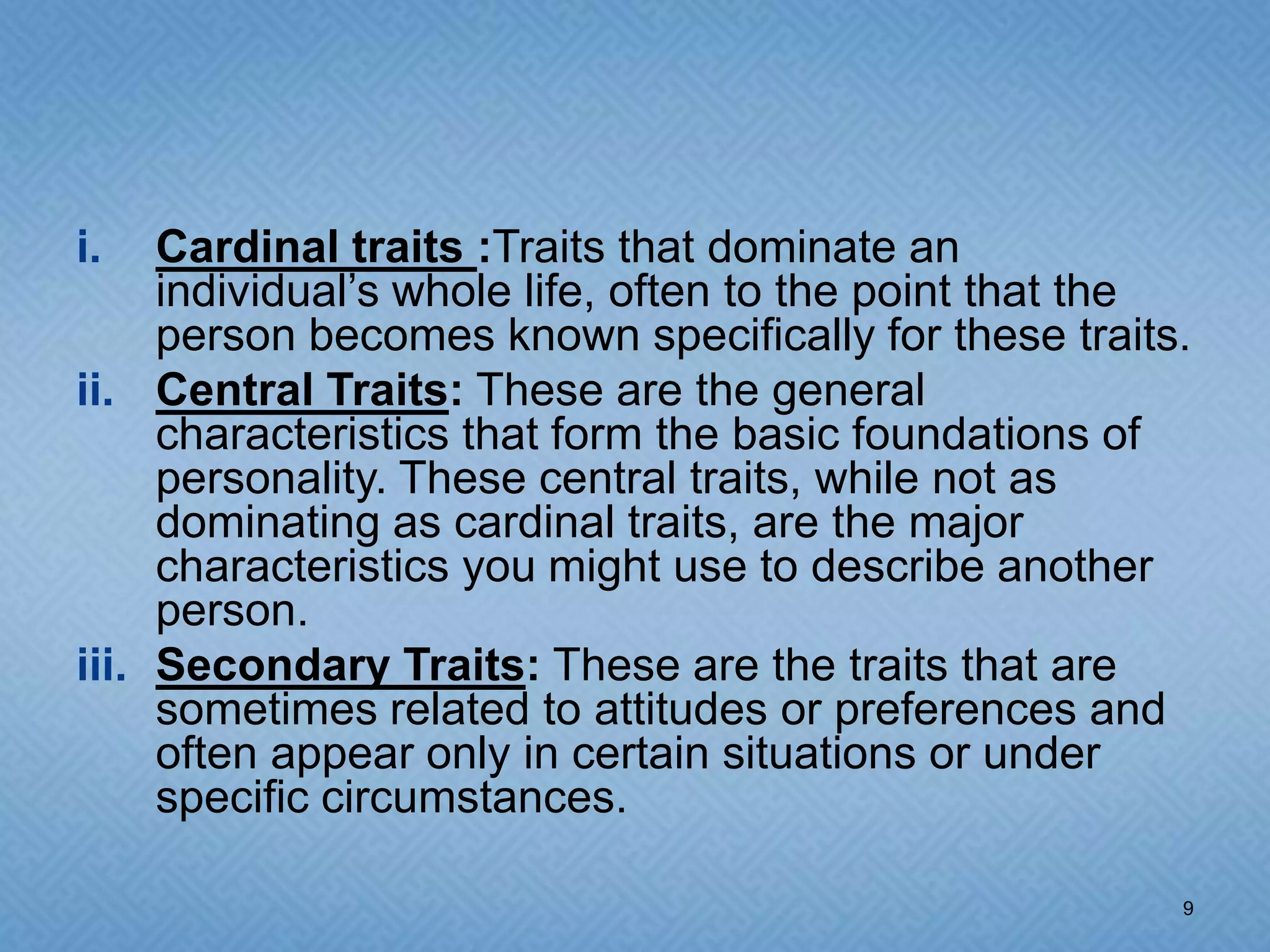 i.   Cardinal traits :Traits that dominate an
     individual’s whole life, often to the point that the
     person becomes known specifically for these traits.
ii. Central Traits: These are the general
     characteristics that form the basic foundations of
     personality. These central traits, while not as
     dominating as cardinal traits, are the major
     characteristics you might use to describe another
     person.
iii. Secondary Traits: These are the traits that are
     sometimes related to attitudes or preferences and
     often appear only in certain situations or under
     specific circumstances.

                                                        9
 
