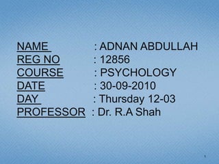 NAME         : ADNAN ABDULLAH
REG NO       : 12856
COURSE       : PSYCHOLOGY
DATE         : 30-09-2010
DAY         : Thursday 12-03
PROFESSOR   : Dr. R.A Shah


                                1
 