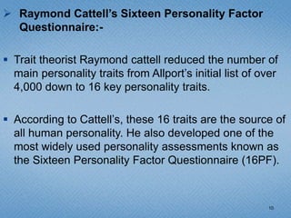  Raymond Cattell’s Sixteen Personality Factor
  Questionnaire:-

 Trait theorist Raymond cattell reduced the number of
  main personality traits from Allport’s initial list of over
  4,000 down to 16 key personality traits.

 According to Cattell’s, these 16 traits are the source of
  all human personality. He also developed one of the
  most widely used personality assessments known as
  the Sixteen Personality Factor Questionnaire (16PF).



                                                          10
 