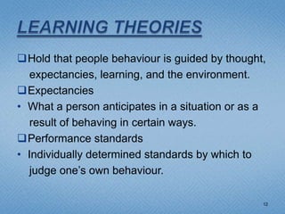 Hold that people behaviour is guided by thought,
   expectancies, learning, and the environment.
Expectancies
• What a person anticipates in a situation or as a
   result of behaving in certain ways.
Performance standards
• Individually determined standards by which to
   judge one’s own behaviour.

                                                 12
 