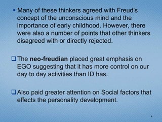  Many of these thinkers agreed with Freud's
  concept of the unconscious mind and the
  importance of early childhood. However, there
  were also a number of points that other thinkers
  disagreed with or directly rejected.

The neo-freudian placed great emphasis on
 EGO suggesting that it has more control on our
 day to day activities than ID has.

Also paid greater attention on Social factors that
 effects the personality development.

                                                     4
 