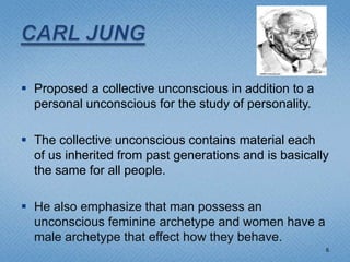  Proposed a collective unconscious in addition to a
  personal unconscious for the study of personality.

 The collective unconscious contains material each
  of us inherited from past generations and is basically
  the same for all people.

 He also emphasize that man possess an
  unconscious feminine archetype and women have a
  male archetype that effect how they behave.
                                                       6
 