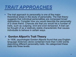  The trait approach to personality is one of the major
  theoretical areas in the study of personality. The trait theory
  suggests that individual personalities are composed broad
  dispositions. Consider how you would describe the personality
  of a close friend. Chances are that you would list a number of
  traits, such as outgoing, kind and even-tempered. A trait can
  be thought of as a relatively stable characteristic that causes
  individuals to behave in certain ways.

 Gordon Allport’s Trait Theory
   In 1936, psychologist Gordon Allports found that one English-
  language dictionary alone contained more than 4,000 words
  describing different personality traits. He categorized these
  traits into three levels:


                                                                8
 