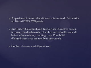  Appartement en sous location au minimum du 1er février
au 10 avril 2013, 370€/mois.
Rue Imbert Colomès Lyon 1er. Surface 35 mètres carrés,
terrasse, rez-de-chaussée, chambre individuelle, salle de
bains, salon-cuisine, chauffage gaz. Possibilité
d’emménager avec ses meubles personnels.
Contact : besson.aude@gmail.com