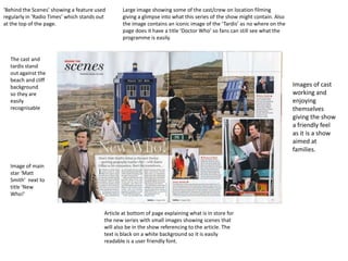 ‘Behind the Scenes’ showing a feature used        Large image showing some of the cast/crew on location filming
regularly in ‘Radio Times’ which stands out       giving a glimpse into what this series of the show might contain. Also
at the top of the page.                           the image contains an iconic image of the ‘Tardis’ as no where on the
                                                  page does it have a title ‘Doctor Who’ so fans can still see what the
                                                  programme is easily.


  The cast and
  tardis stand
  out against the
  beach and cliff
  background                                                                                                               Images of cast
  so they are                                                                                                              working and
  easily                                                                                                                   enjoying
  recognisable                                                                                                             themselves
                                                                                                                           giving the show
                                                                                                                           a friendly feel
                                                                                                                           as it is a show
                                                                                                                           aimed at
                                                                                                                           families.

  Image of main
  star ‘Matt
  Smith’ next to
  title ‘New
  Who!’


                                          Article at bottom of page explaining what is in store for
                                          the new series with small images showing scenes that
                                          will also be in the show referencing to the article. The
                                          text is black on a white background so it is easily
                                          readable is a user friendly font.
 