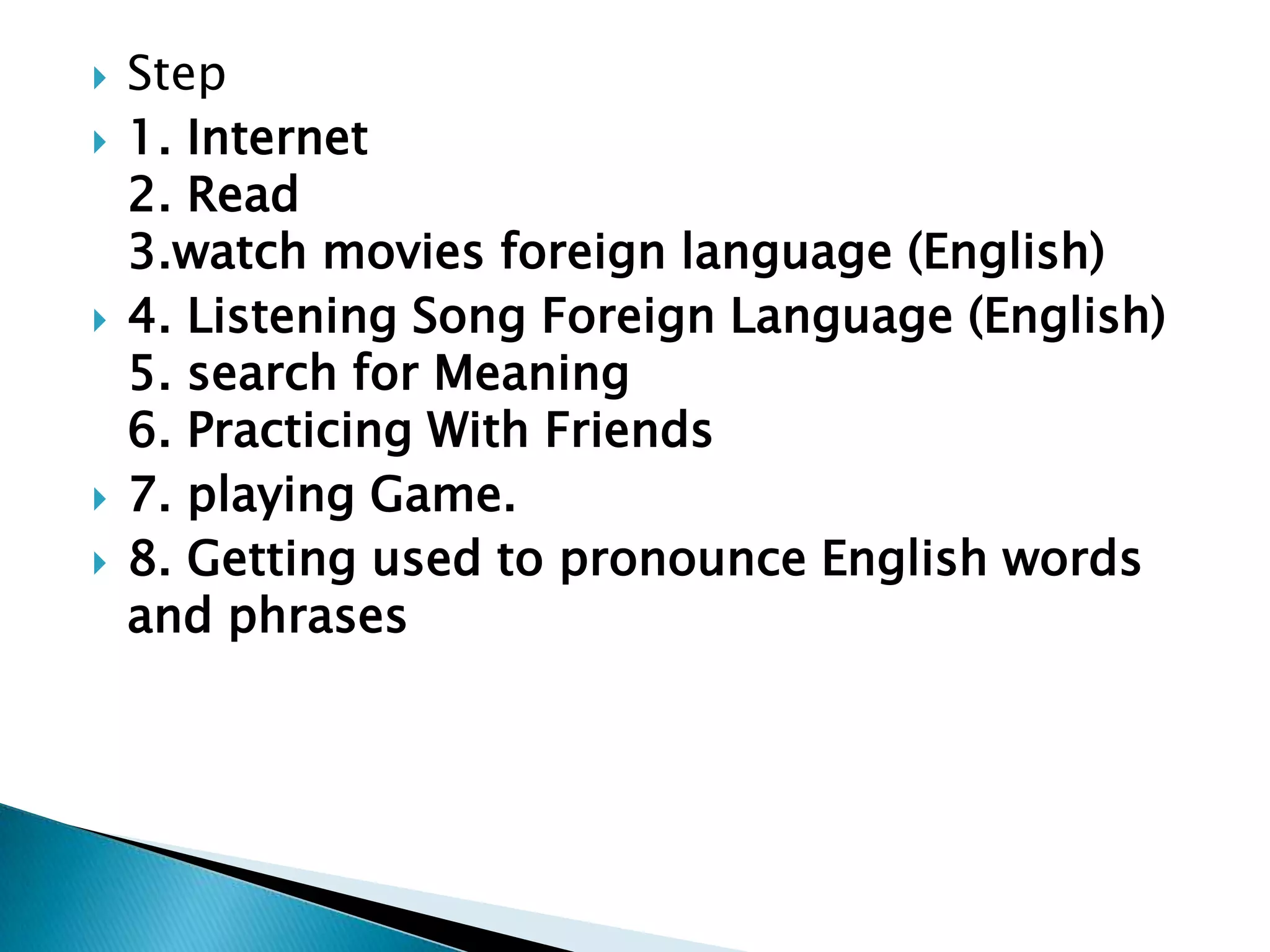  Step
1. Internet
2. Read
3.watch movies foreign language (English)
4. Listening Song Foreign Language (English)
5. search for Meaning
6. Practicing With Friends
7. playing Game.
8. Getting used to pronounce English words
and phrases