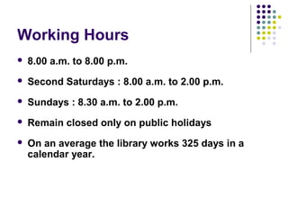 Working Hours
   8.00 a.m. to 8.00 p.m.
   Second Saturdays : 8.00 a.m. to 2.00 p.m.
   Sundays : 8.30 a.m. to 2.00 p.m.
   Remain closed only on public holidays
   On an average the library works 325 days in a
    calendar year.
 