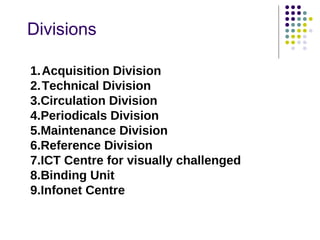 Divisions

1.Acquisition Division
2.Technical Division
3.Circulation Division
4.Periodicals Division
5.Maintenance Division
6.Reference Division
7.ICT Centre for visually challenged
8.Binding Unit
9.Infonet Centre
 