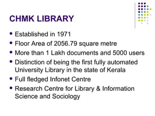 CHMK LIBRARY
 Established  in 1971
 Floor Area of 2056.79 square metre

 More than 1 Lakh documents and 5000 users

 Distinction of being the first fully automated
  University Library in the state of Kerala
 Full fledged Infonet Centre

 Research Centre for Library & Information
  Science and Sociology
 