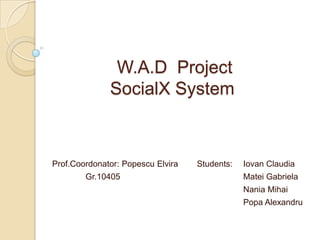 W.A.D Project
              SocialX System



Prof.Coordonator: Popescu Elvira   Students:   Iovan Claudia
        Gr.10405                               Matei Gabriela
                                               Nania Mihai
                                               Popa Alexandru
 