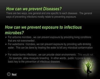 How can we prevent Diseases?
There are two ways, one general and one specific to each diseases . The general
ways of preventing infections mostly relate to preventing exposure.
How can we prevent exposure to infectious
microbes?
 For airborne microbes , we can prevent exposure by providing living conditions
that are not overcrowded .
 For waterborne microbes, we can prevent exposure by providing safe drinking
water . This can be done by treating the water to kill any microbial contamination
.
 For vector-borne infections , we can provide clean environments . This would not
, for example, allow mosquito breeding . In other words , public hygiene is one
basic key to the prevention of infectious diseases .
Next
 