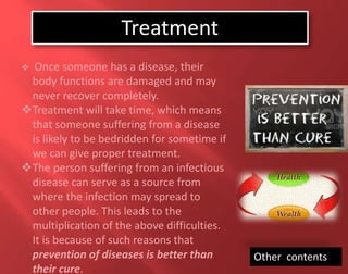  Once someone has a disease, their
body functions are damaged and may
never recover completely.
Treatment will take time, which means
that someone suffering from a disease
is likely to be bedridden for sometime if
we can give proper treatment.
The person suffering from an infectious
disease can serve as a source from
where the infection may spread to
other people. This leads to the
multiplication of the above difficulties.
It is because of such reasons that
prevention of diseases is better than
their cure.
Other contents
Treatment
 