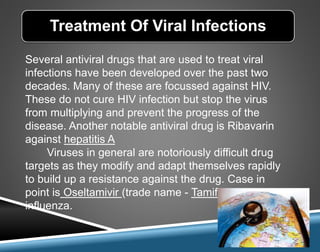 Several antiviral drugs that are used to treat viral
infections have been developed over the past two
decades. Many of these are focussed against HIV.
These do not cure HIV infection but stop the virus
from multiplying and prevent the progress of the
disease. Another notable antiviral drug is Ribavarin
against hepatitis A
Viruses in general are notoriously difficult drug
targets as they modify and adapt themselves rapidly
to build up a resistance against the drug. Case in
point is Oseltamivir (trade name - Tamiflu) used in
influenza.
Treatment Of Viral Infections
 