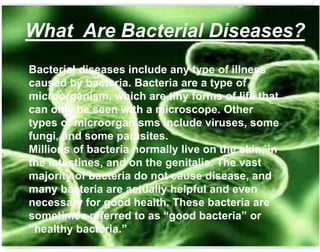 Bacterial diseases include any type of illness
caused by bacteria. Bacteria are a type of
microorganism, which are tiny forms of life that
can only be seen with a microscope. Other
types of microorganisms include viruses, some
fungi, and some parasites.
Millions of bacteria normally live on the skin, in
the intestines, and on the genitalia. The vast
majority of bacteria do not cause disease, and
many bacteria are actually helpful and even
necessary for good health. These bacteria are
sometimes referred to as “good bacteria” or
“healthy bacteria.”
What Are Bacterial Diseases?
 