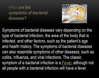 Symptoms of bacterial diseases vary depending on the
type of bacterial infection, the area of the body that is
infected, and other factors, such as the patient’s age
and health history. The symptoms of bacterial diseases
can also resemble symptoms of other diseases, such as
colitis, influenza, and viral infections. The classic
symptom of a bacterial infection is a Fever, although not
all people with a bacterial infection will have a fever.
What are the
symptoms of bacterial
diseases?
 
