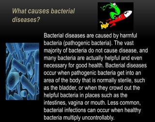 What causes bacterial
diseases?
Bacterial diseases are caused by harmful
bacteria (pathogenic bacteria). The vast
majority of bacteria do not cause disease, and
many bacteria are actually helpful and even
necessary for good health. Bacterial diseases
occur when pathogenic bacteria get into an
area of the body that is normally sterile, such
as the bladder, or when they crowd out the
helpful bacteria in places such as the
intestines, vagina or mouth. Less common,
bacterial infections can occur when healthy
bacteria multiply uncontrollably.
 